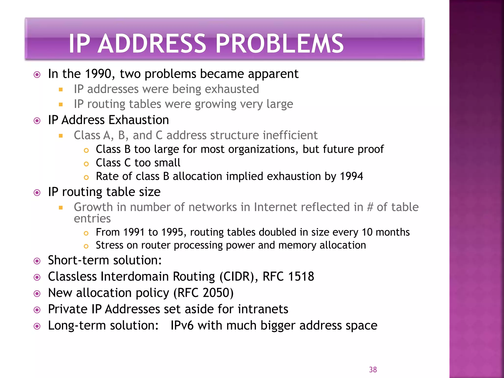  In the 1990, two problems became apparent
 IP addresses were being exhausted
 IP routing tables were growing very large
 IP Address Exhaustion
 Class A, B, and C address structure inefficient
 Class B too large for most organizations, but future proof
 Class C too small
 Rate of class B allocation implied exhaustion by 1994
 IP routing table size
 Growth in number of networks in Internet reflected in # of table
entries
 From 1991 to 1995, routing tables doubled in size every 10 months
 Stress on router processing power and memory allocation
 Short-term solution:
 Classless Interdomain Routing (CIDR), RFC 1518
 New allocation policy (RFC 2050)
 Private IP Addresses set aside for intranets
 Long-term solution: IPv6 with much bigger address space
38
 