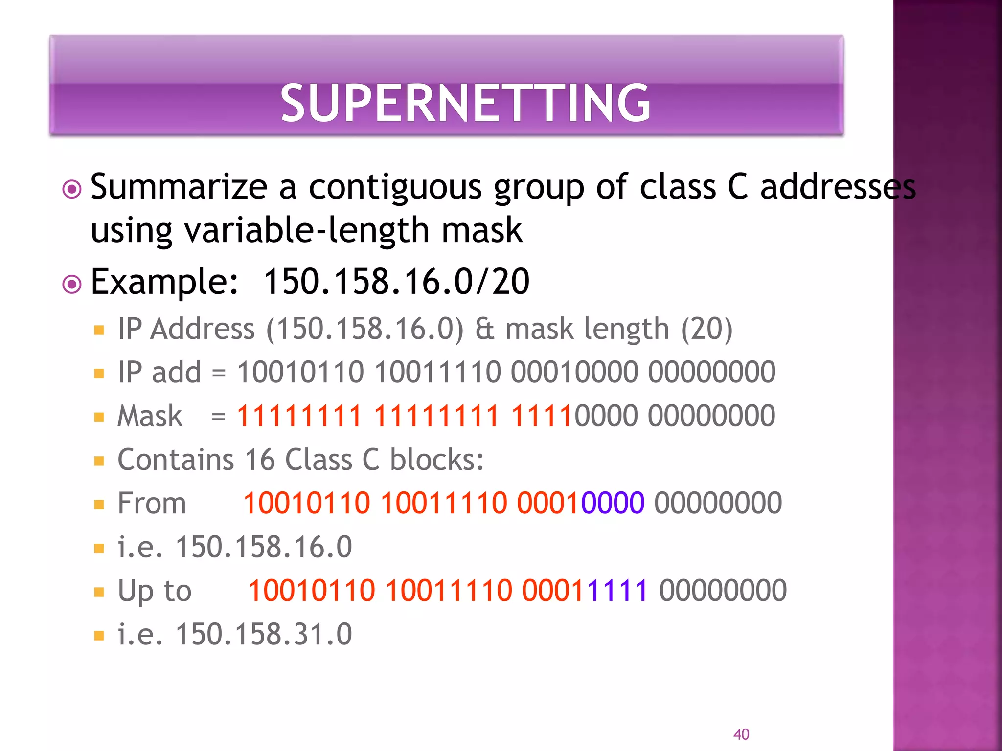  Summarize a contiguous group of class C addresses
using variable-length mask
 Example: 150.158.16.0/20
 IP Address (150.158.16.0) & mask length (20)
 IP add = 10010110 10011110 00010000 00000000
 Mask = 11111111 11111111 11110000 00000000
 Contains 16 Class C blocks:
 From 10010110 10011110 00010000 00000000
 i.e. 150.158.16.0
 Up to 10010110 10011110 00011111 00000000
 i.e. 150.158.31.0
40
 