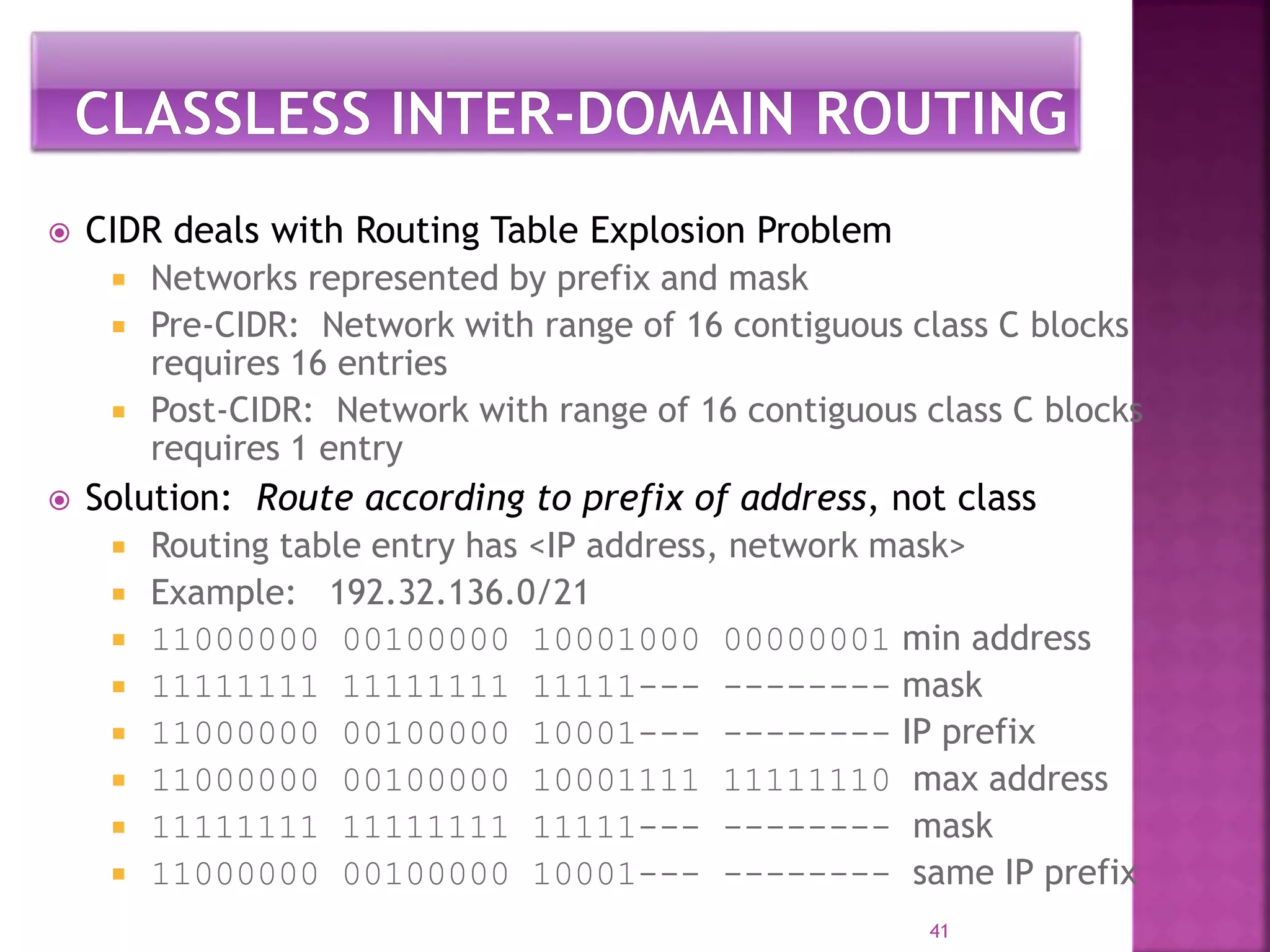  CIDR deals with Routing Table Explosion Problem
 Networks represented by prefix and mask
 Pre-CIDR: Network with range of 16 contiguous class C blocks
requires 16 entries
 Post-CIDR: Network with range of 16 contiguous class C blocks
requires 1 entry
 Solution: Route according to prefix of address, not class
 Routing table entry has <IP address, network mask>
 Example: 192.32.136.0/21
 11000000 00100000 10001000 00000001 min address
 11111111 11111111 11111--- -------- mask
 11000000 00100000 10001--- -------- IP prefix
 11000000 00100000 10001111 11111110 max address
 11111111 11111111 11111--- -------- mask
 11000000 00100000 10001--- -------- same IP prefix
41
 