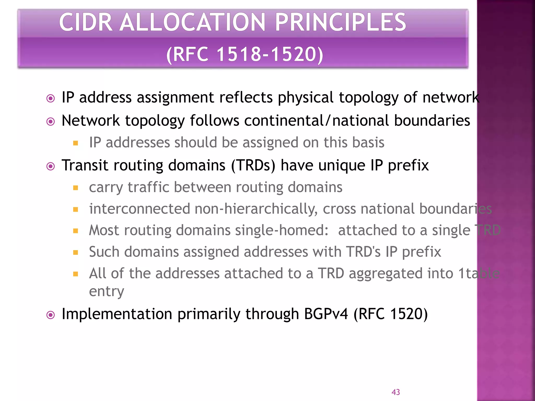  IP address assignment reflects physical topology of network
 Network topology follows continental/national boundaries
 IP addresses should be assigned on this basis
 Transit routing domains (TRDs) have unique IP prefix
 carry traffic between routing domains
 interconnected non-hierarchically, cross national boundaries
 Most routing domains single-homed: attached to a single TRD
 Such domains assigned addresses with TRD's IP prefix
 All of the addresses attached to a TRD aggregated into 1table
entry
 Implementation primarily through BGPv4 (RFC 1520)
43
 