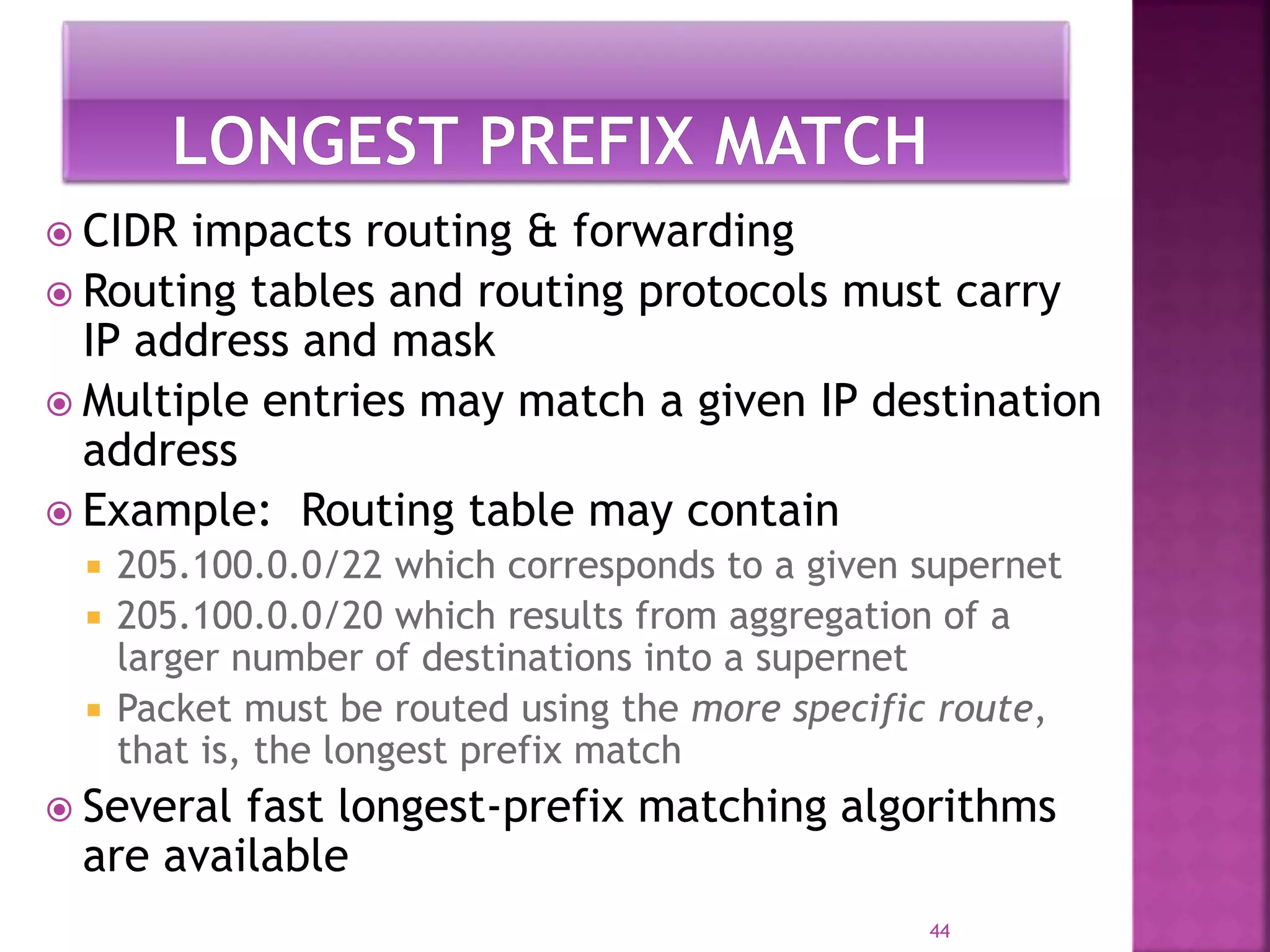  CIDR impacts routing & forwarding
 Routing tables and routing protocols must carry
IP address and mask
 Multiple entries may match a given IP destination
address
 Example: Routing table may contain
 205.100.0.0/22 which corresponds to a given supernet
 205.100.0.0/20 which results from aggregation of a
larger number of destinations into a supernet
 Packet must be routed using the more specific route,
that is, the longest prefix match
 Several fast longest-prefix matching algorithms
are available
44
 