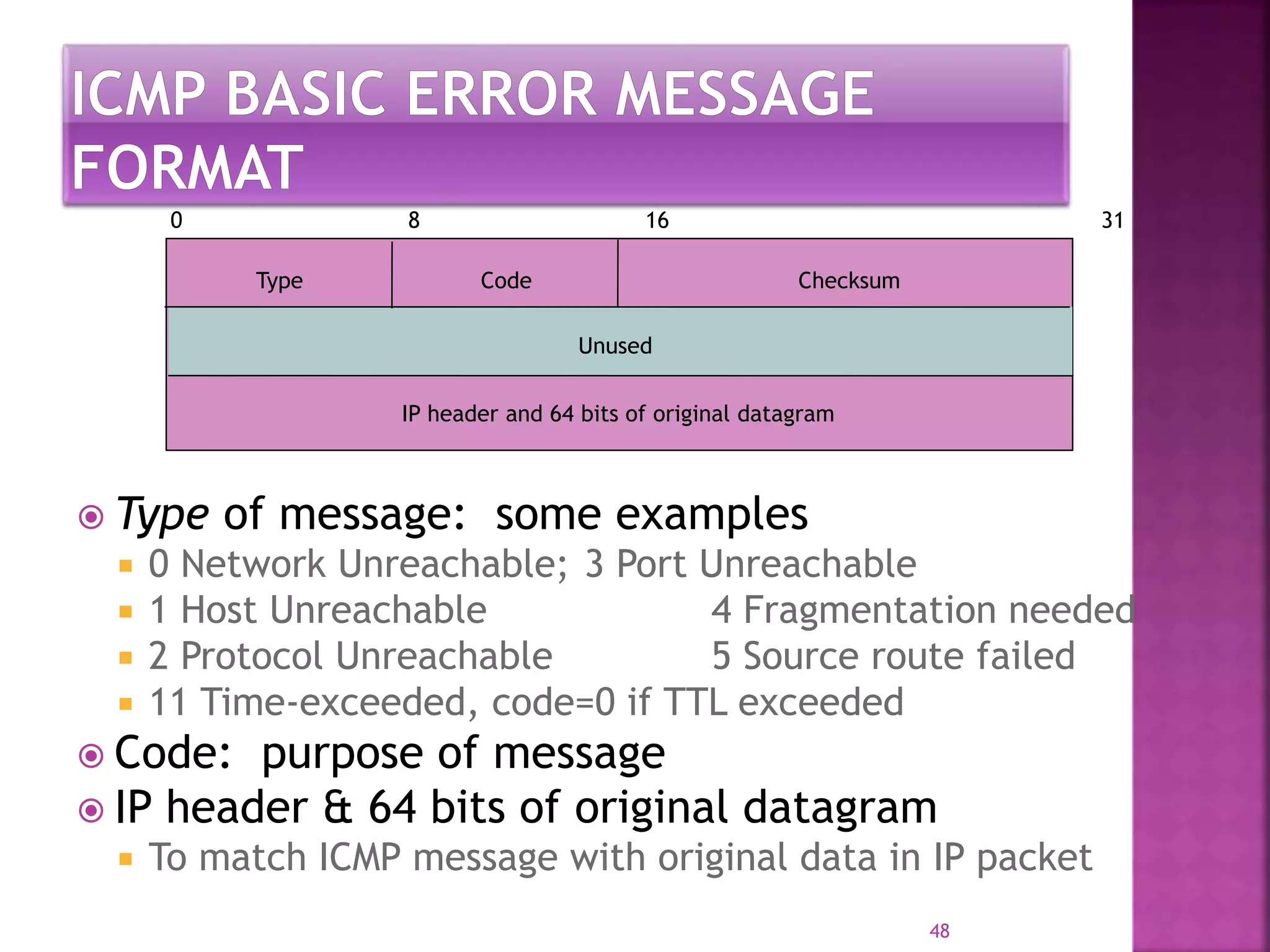 Type Code Checksum
Unused
IP header and 64 bits of original datagram
0 8 16 31
 Type of message: some examples
 0 Network Unreachable; 3 Port Unreachable
 1 Host Unreachable 4 Fragmentation needed
 2 Protocol Unreachable 5 Source route failed
 11 Time-exceeded, code=0 if TTL exceeded
 Code: purpose of message
 IP header & 64 bits of original datagram
 To match ICMP message with original data in IP packet
48
 
