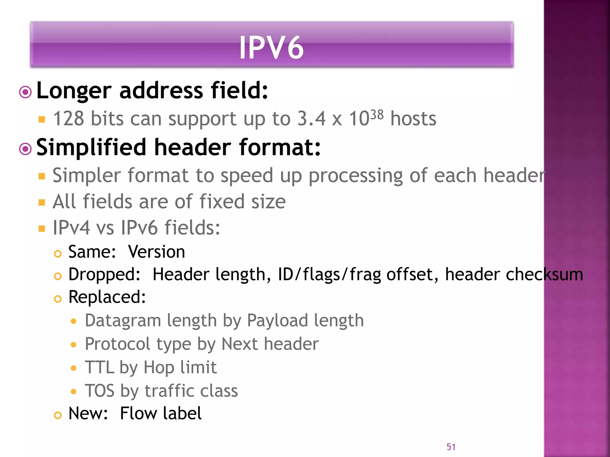  Longer address field:
 128 bits can support up to 3.4 x 1038 hosts
 Simplified header format:
 Simpler format to speed up processing of each header
 All fields are of fixed size
 IPv4 vs IPv6 fields:
 Same: Version
 Dropped: Header length, ID/flags/frag offset, header checksum
 Replaced:
 Datagram length by Payload length
 Protocol type by Next header
 TTL by Hop limit
 TOS by traffic class
 New: Flow label
51
 