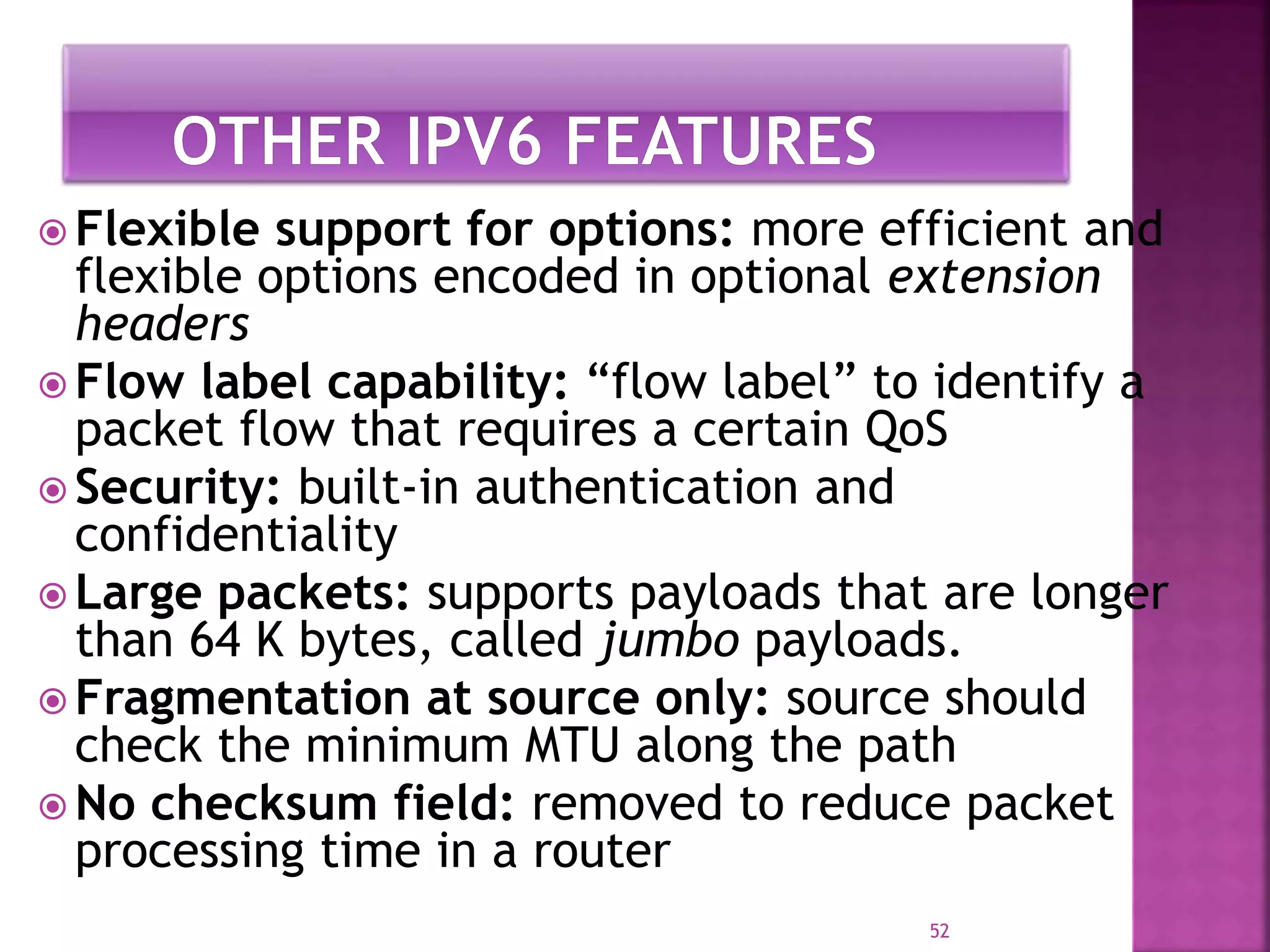  Flexible support for options: more efficient and
flexible options encoded in optional extension
headers
 Flow label capability: “flow label” to identify a
packet flow that requires a certain QoS
 Security: built-in authentication and
confidentiality
 Large packets: supports payloads that are longer
than 64 K bytes, called jumbo payloads.
 Fragmentation at source only: source should
check the minimum MTU along the path
 No checksum field: removed to reduce packet
processing time in a router
52
 