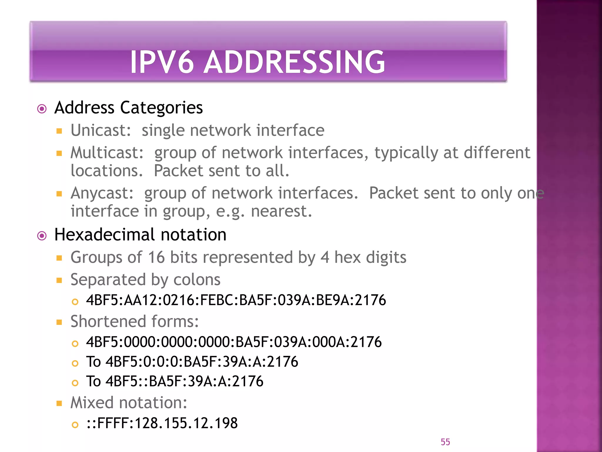 Address Categories
 Unicast: single network interface
 Multicast: group of network interfaces, typically at different
locations. Packet sent to all.
 Anycast: group of network interfaces. Packet sent to only one
interface in group, e.g. nearest.
 Hexadecimal notation
 Groups of 16 bits represented by 4 hex digits
 Separated by colons
 4BF5:AA12:0216:FEBC:BA5F:039A:BE9A:2176
 Shortened forms:
 4BF5:0000:0000:0000:BA5F:039A:000A:2176
 To 4BF5:0:0:0:BA5F:39A:A:2176
 To 4BF5::BA5F:39A:A:2176
 Mixed notation:
 ::FFFF:128.155.12.198
55
 