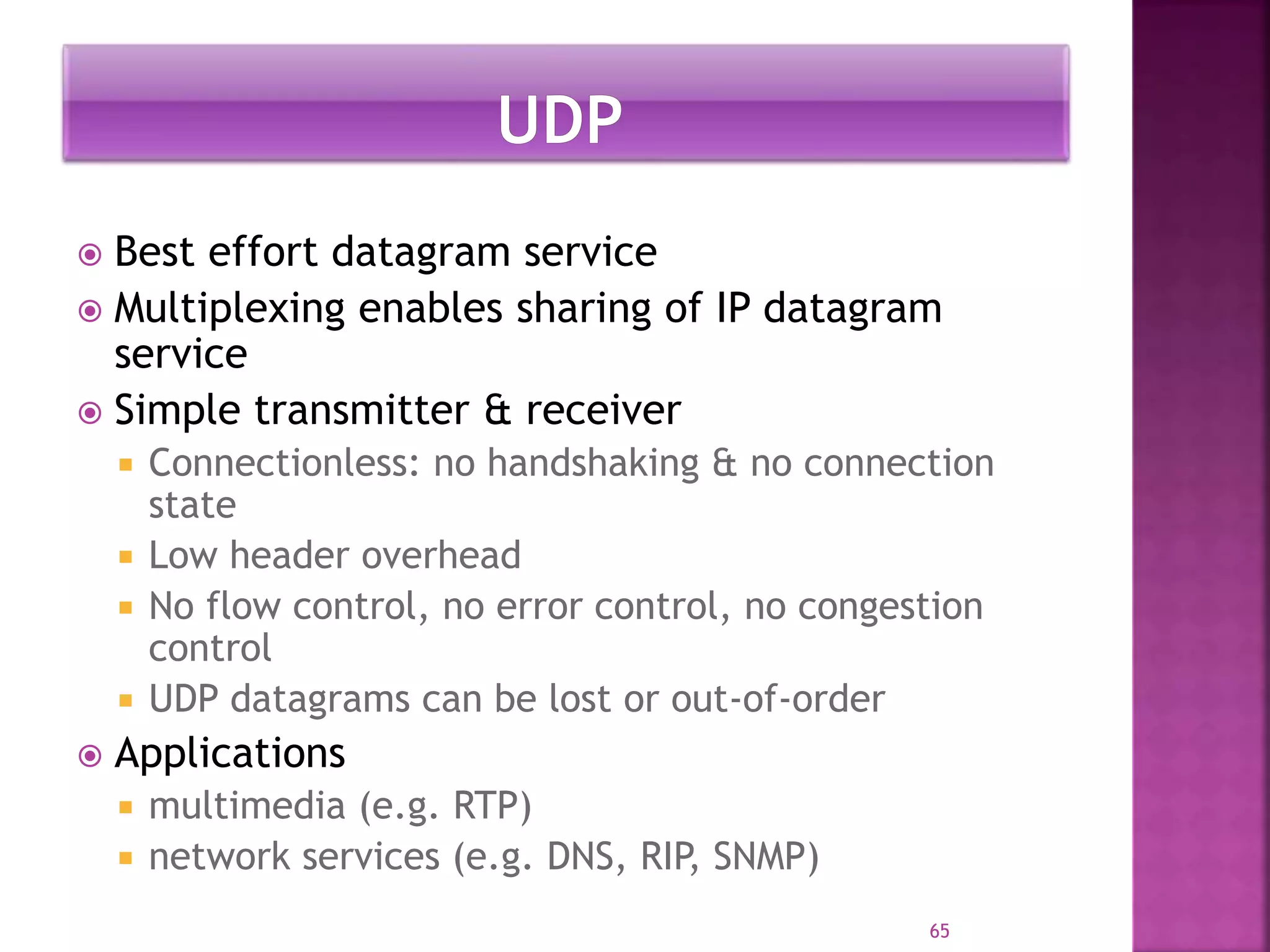  Best effort datagram service
 Multiplexing enables sharing of IP datagram
service
 Simple transmitter & receiver
 Connectionless: no handshaking & no connection
state
 Low header overhead
 No flow control, no error control, no congestion
control
 UDP datagrams can be lost or out-of-order
 Applications
 multimedia (e.g. RTP)
 network services (e.g. DNS, RIP, SNMP)
65
 