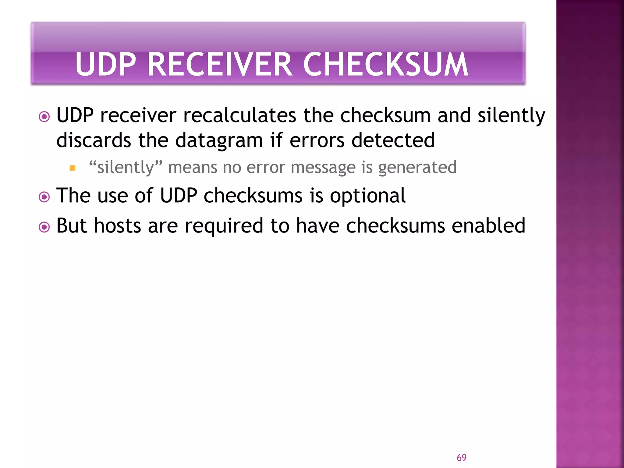  UDP receiver recalculates the checksum and silently
discards the datagram if errors detected
 “silently” means no error message is generated
 The use of UDP checksums is optional
 But hosts are required to have checksums enabled
69
 
