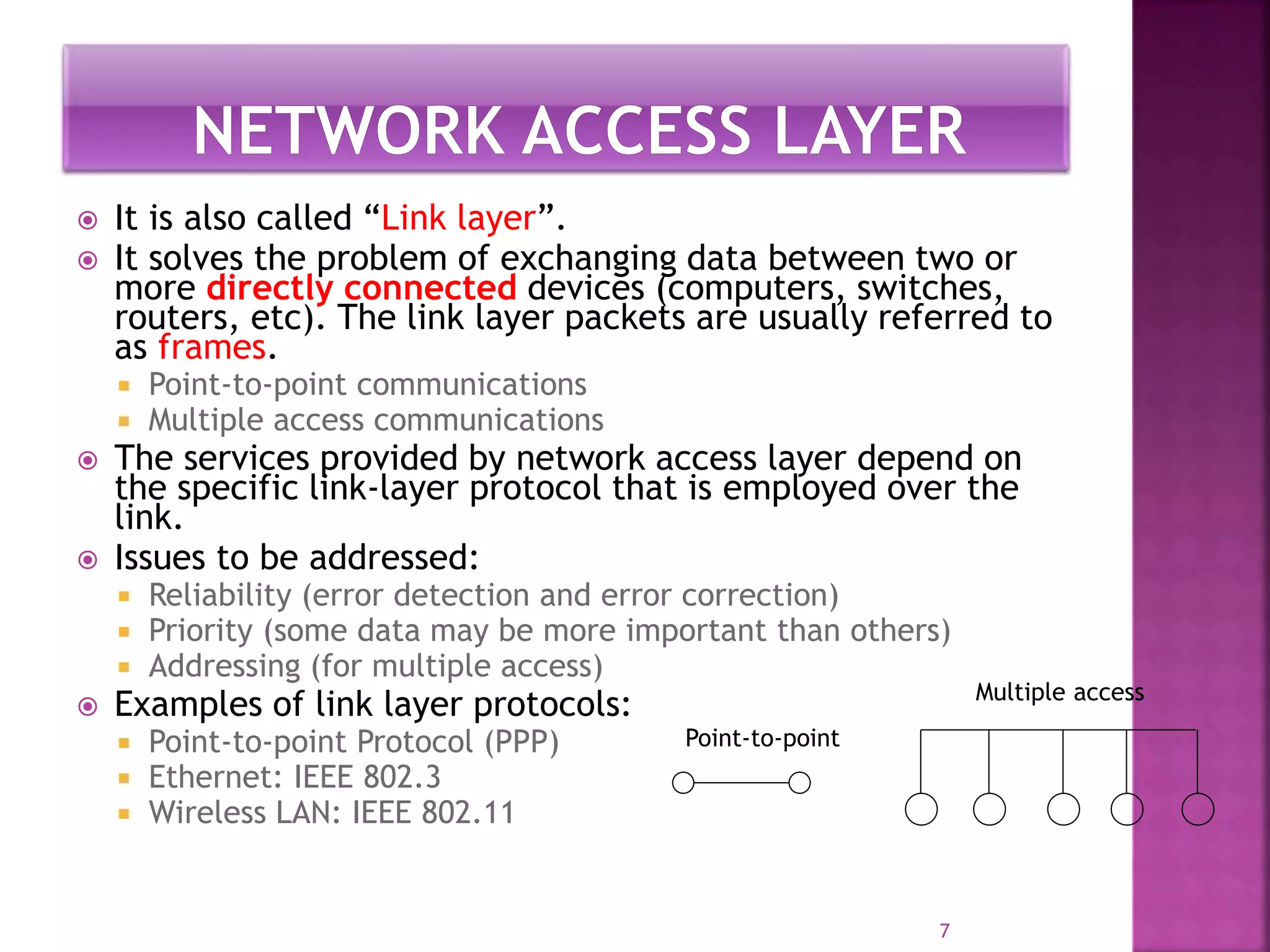 7
 It is also called “Link layer”.
 It solves the problem of exchanging data between two or
more directly connected devices (computers, switches,
routers, etc). The link layer packets are usually referred to
as frames.
 Point-to-point communications
 Multiple access communications
 The services provided by network access layer depend on
the specific link-layer protocol that is employed over the
link.
 Issues to be addressed:
 Reliability (error detection and error correction)
 Priority (some data may be more important than others)
 Addressing (for multiple access)
 Examples of link layer protocols:
 Point-to-point Protocol (PPP)
 Ethernet: IEEE 802.3
 Wireless LAN: IEEE 802.11
Point-to-point
Multiple access
 