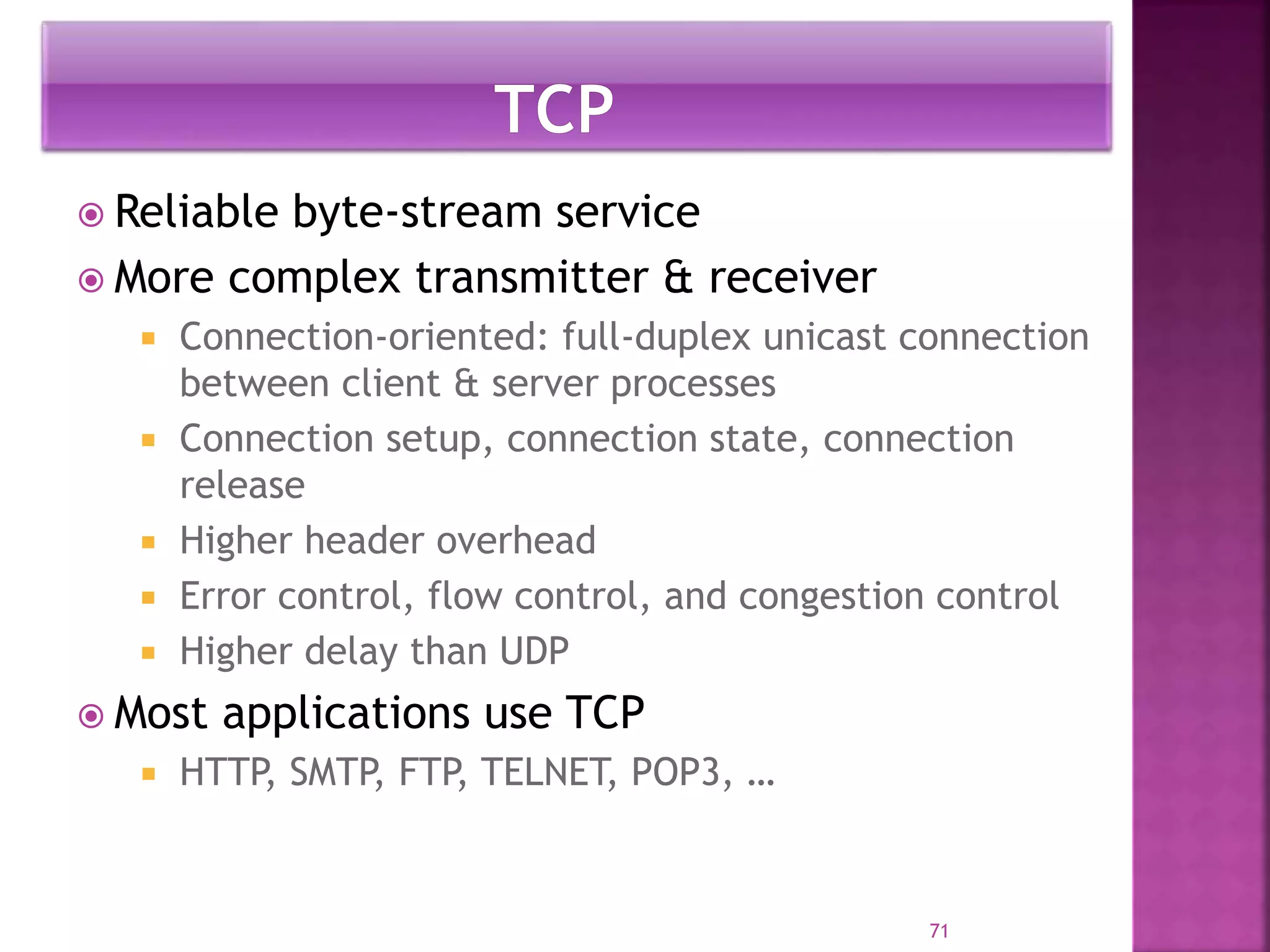  Reliable byte-stream service
 More complex transmitter & receiver
 Connection-oriented: full-duplex unicast connection
between client & server processes
 Connection setup, connection state, connection
release
 Higher header overhead
 Error control, flow control, and congestion control
 Higher delay than UDP
 Most applications use TCP
 HTTP, SMTP, FTP, TELNET, POP3, …
71
 