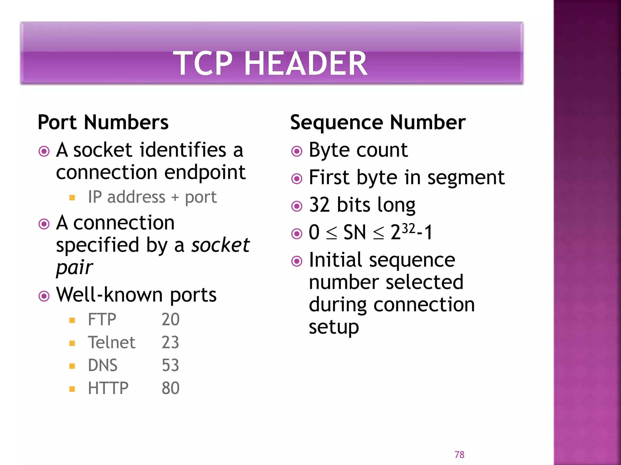 Port Numbers
 A socket identifies a
connection endpoint
 IP address + port
 A connection
specified by a socket
pair
 Well-known ports
 FTP 20
 Telnet 23
 DNS 53
 HTTP 80
Sequence Number
 Byte count
 First byte in segment
 32 bits long
 0  SN  232-1
 Initial sequence
number selected
during connection
setup
78
 