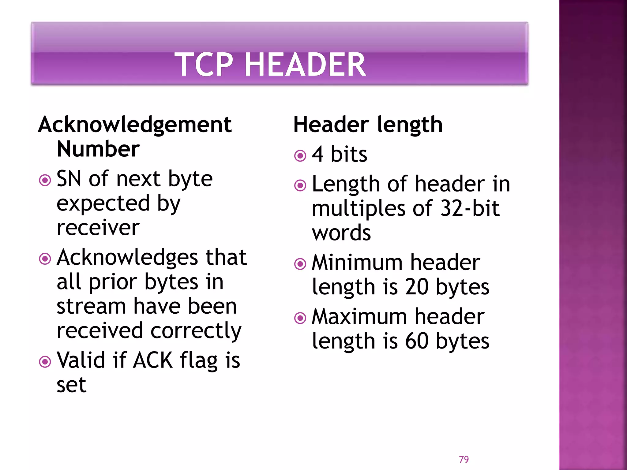 Acknowledgement
Number
 SN of next byte
expected by
receiver
 Acknowledges that
all prior bytes in
stream have been
received correctly
 Valid if ACK flag is
set
Header length
 4 bits
 Length of header in
multiples of 32-bit
words
 Minimum header
length is 20 bytes
 Maximum header
length is 60 bytes
79
 