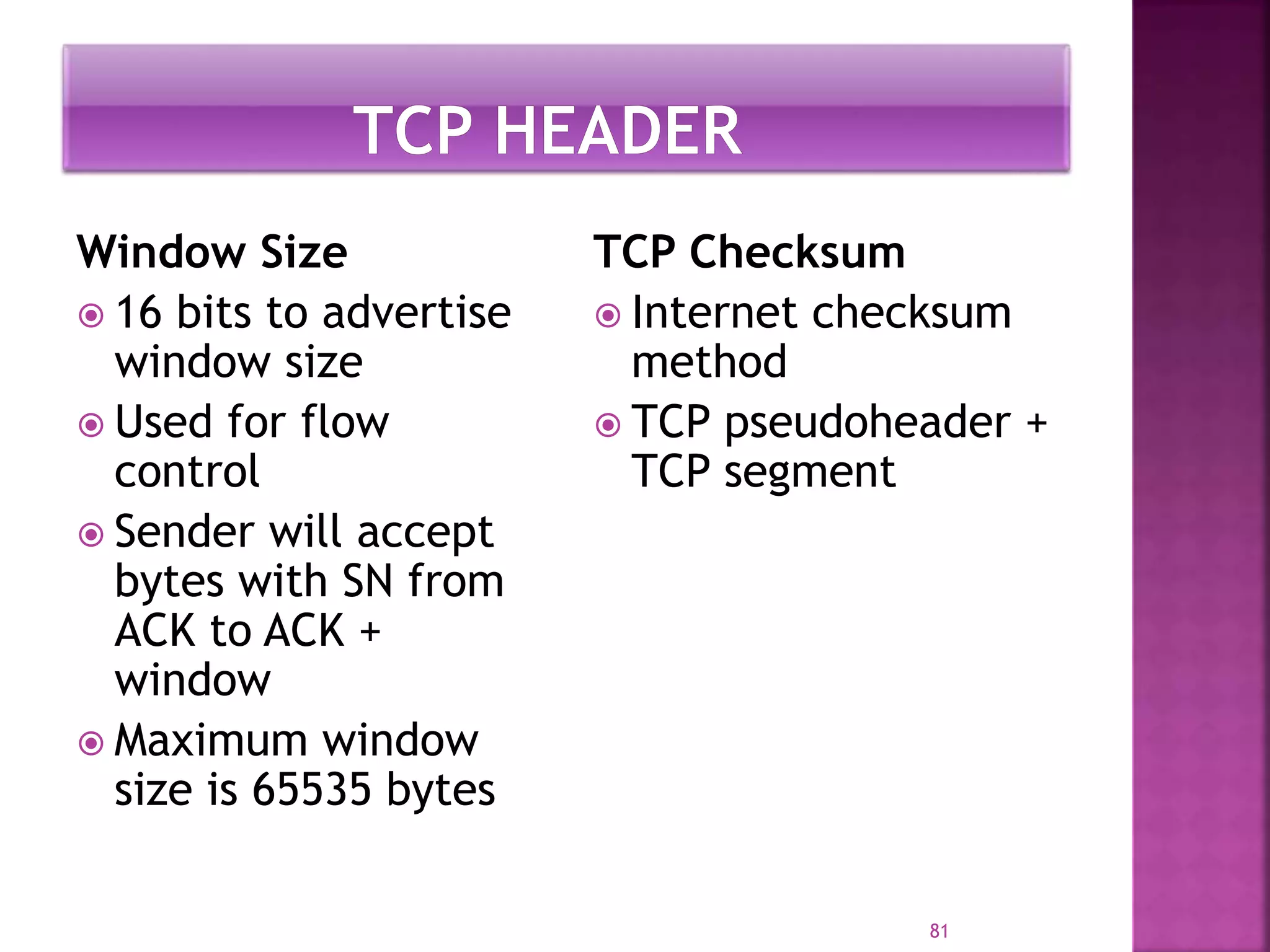 Window Size
 16 bits to advertise
window size
 Used for flow
control
 Sender will accept
bytes with SN from
ACK to ACK +
window
 Maximum window
size is 65535 bytes
TCP Checksum
 Internet checksum
method
 TCP pseudoheader +
TCP segment
81
 