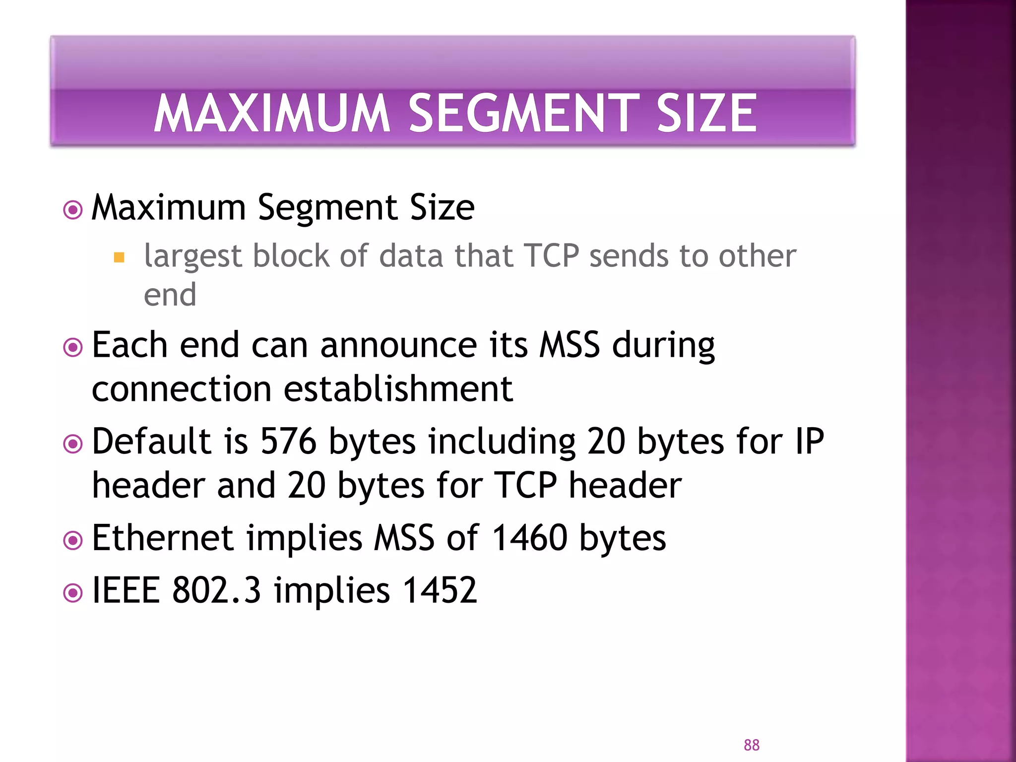  Maximum Segment Size
 largest block of data that TCP sends to other
end
 Each end can announce its MSS during
connection establishment
 Default is 576 bytes including 20 bytes for IP
header and 20 bytes for TCP header
 Ethernet implies MSS of 1460 bytes
 IEEE 802.3 implies 1452
88
 