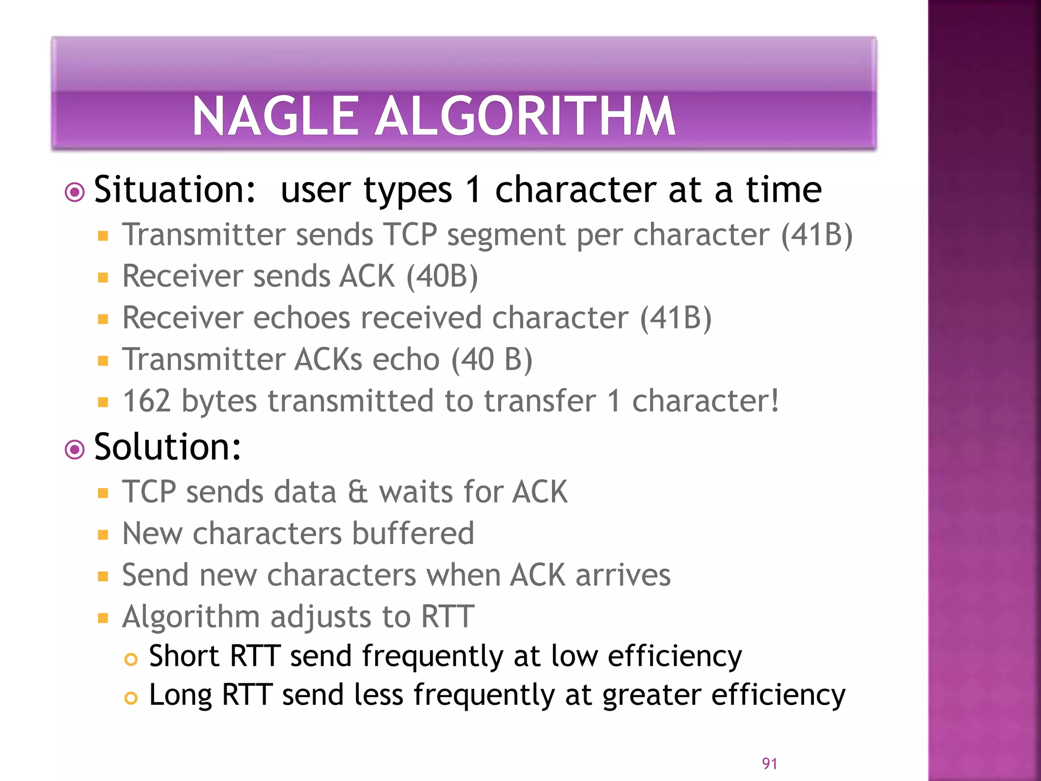  Situation: user types 1 character at a time
 Transmitter sends TCP segment per character (41B)
 Receiver sends ACK (40B)
 Receiver echoes received character (41B)
 Transmitter ACKs echo (40 B)
 162 bytes transmitted to transfer 1 character!
 Solution:
 TCP sends data & waits for ACK
 New characters buffered
 Send new characters when ACK arrives
 Algorithm adjusts to RTT
 Short RTT send frequently at low efficiency
 Long RTT send less frequently at greater efficiency
91
 