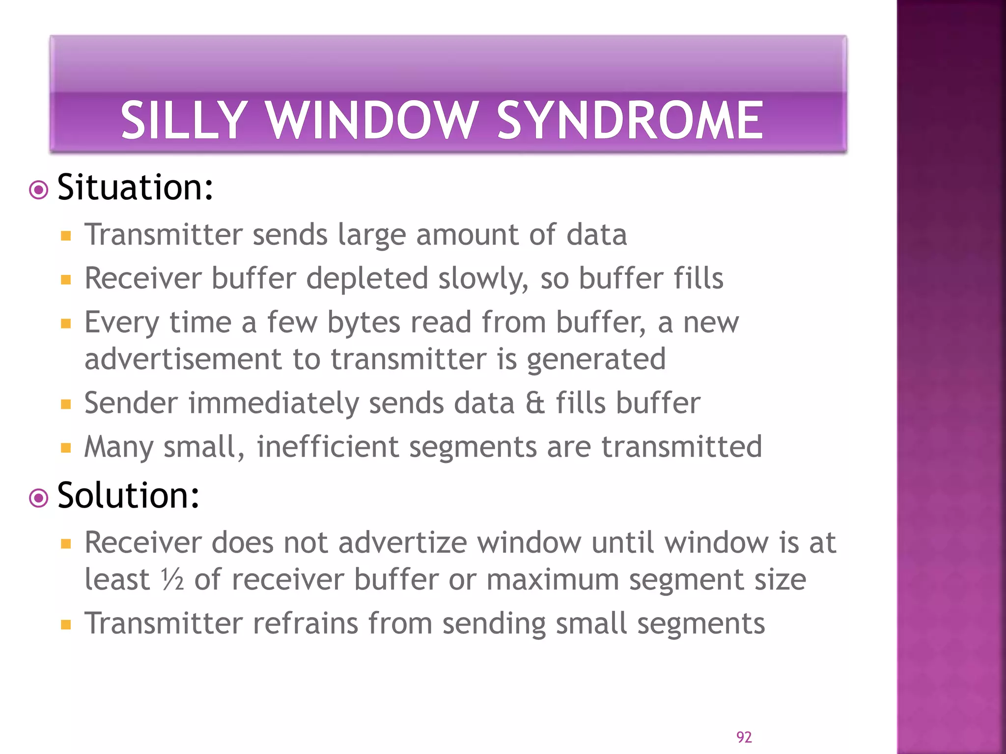  Situation:
 Transmitter sends large amount of data
 Receiver buffer depleted slowly, so buffer fills
 Every time a few bytes read from buffer, a new
advertisement to transmitter is generated
 Sender immediately sends data & fills buffer
 Many small, inefficient segments are transmitted
 Solution:
 Receiver does not advertize window until window is at
least ½ of receiver buffer or maximum segment size
 Transmitter refrains from sending small segments
92
 