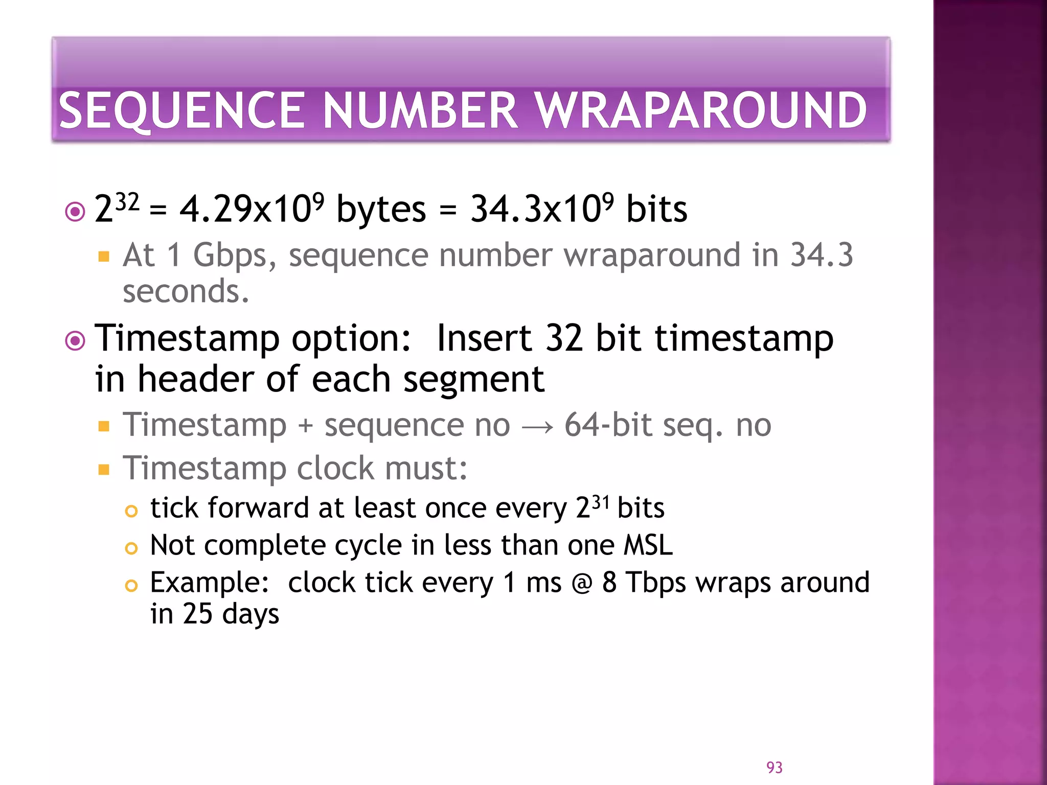  232 = 4.29x109 bytes = 34.3x109 bits
 At 1 Gbps, sequence number wraparound in 34.3
seconds.
 Timestamp option: Insert 32 bit timestamp
in header of each segment
 Timestamp + sequence no → 64-bit seq. no
 Timestamp clock must:
 tick forward at least once every 231 bits
 Not complete cycle in less than one MSL
 Example: clock tick every 1 ms @ 8 Tbps wraps around
in 25 days
93
 