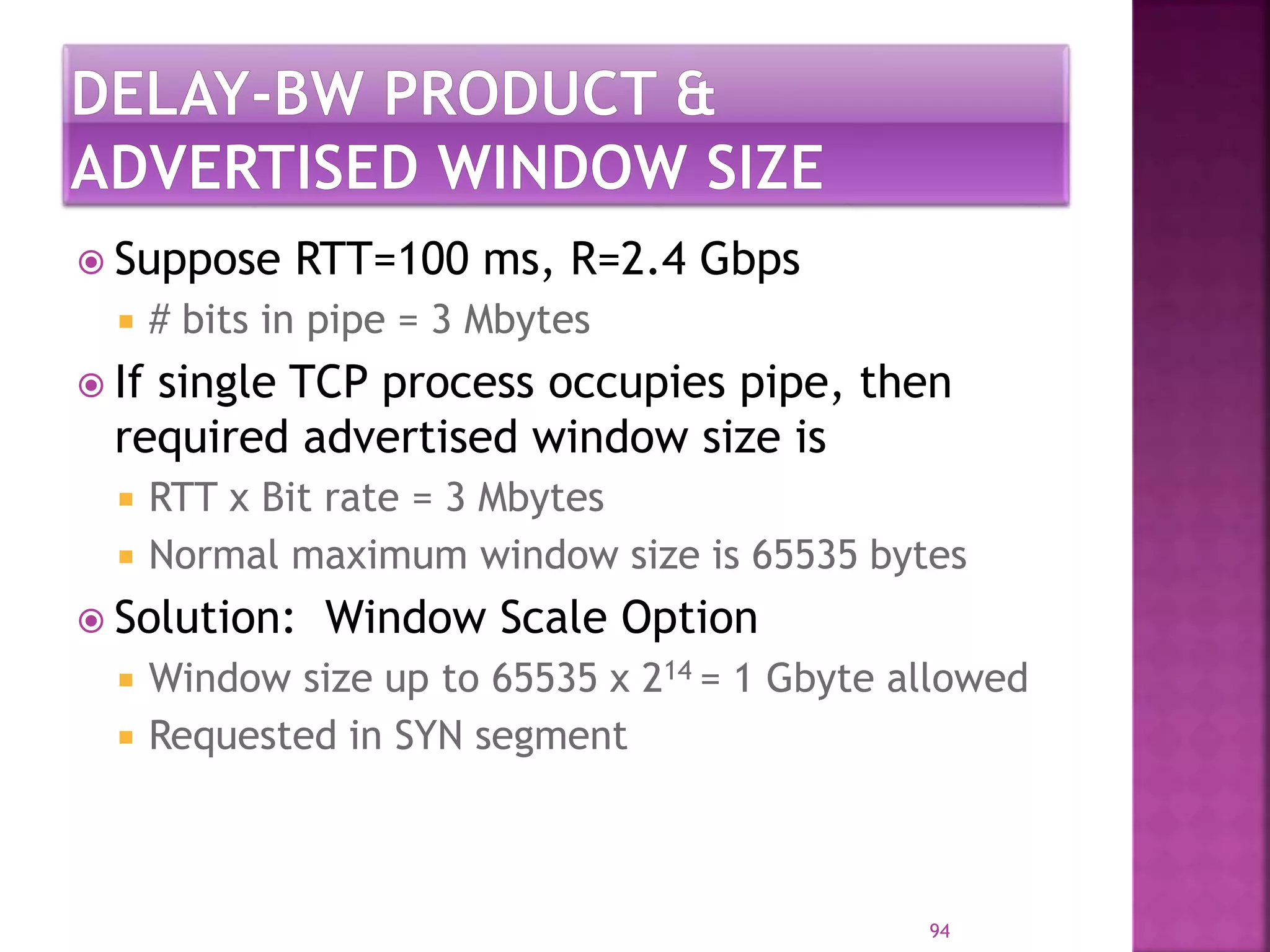  Suppose RTT=100 ms, R=2.4 Gbps
 # bits in pipe = 3 Mbytes
 If single TCP process occupies pipe, then
required advertised window size is
 RTT x Bit rate = 3 Mbytes
 Normal maximum window size is 65535 bytes
 Solution: Window Scale Option
 Window size up to 65535 x 214 = 1 Gbyte allowed
 Requested in SYN segment
94
 