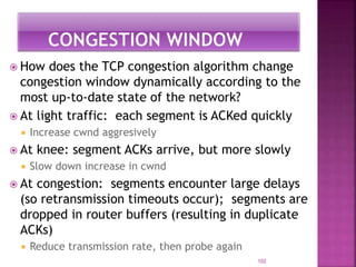  How does the TCP congestion algorithm change
congestion window dynamically according to the
most up-to-date state of the network?
 At light traffic: each segment is ACKed quickly
 Increase cwnd aggresively
 At knee: segment ACKs arrive, but more slowly
 Slow down increase in cwnd
 At congestion: segments encounter large delays
(so retransmission timeouts occur); segments are
dropped in router buffers (resulting in duplicate
ACKs)
 Reduce transmission rate, then probe again
102
 