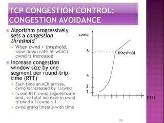  Algorithm progressively
sets a congestion
threshold
 When cwnd > threshold,
slow down rate at which
cwnd is increased
 Increase congestion
window size by one
segment per round-trip-
time (RTT)
 Each time an ACK arrives,
cwnd is increased by 1/cwnd
 In one RTT, cwnd segments are
sent, so total increase in cwnd
is cwnd x 1/cwnd = 1
 cwnd grows linearly with time
103
RTTs
1
2
4
8
cwnd
threshold
 