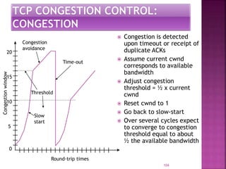  Congestion is detected
upon timeout or receipt of
duplicate ACKs
 Assume current cwnd
corresponds to available
bandwidth
 Adjust congestion
threshold = ½ x current
cwnd
 Reset cwnd to 1
 Go back to slow-start
 Over several cycles expect
to converge to congestion
threshold equal to about
½ the available bandwidth
104
Congestionwindow
10
5
15
20
0
Round-trip times
Slow
start
Congestion
avoidance
Time-out
Threshold
 