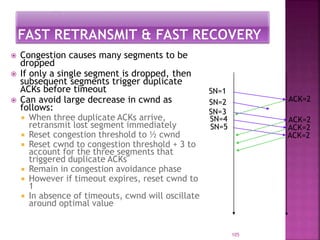  Congestion causes many segments to be
dropped
 If only a single segment is dropped, then
subsequent segments trigger duplicate
ACKs before timeout
 Can avoid large decrease in cwnd as
follows:
 When three duplicate ACKs arrive,
retransmit lost segment immediately
 Reset congestion threshold to ½ cwnd
 Reset cwnd to congestion threshold + 3 to
account for the three segments that
triggered duplicate ACKs
 Remain in congestion avoidance phase
 However if timeout expires, reset cwnd to
1
 In absence of timeouts, cwnd will oscillate
around optimal value
105
SN=1
ACK=2
ACK=2
ACK=2
ACK=2
SN=2
SN=3
SN=4
SN=5
 