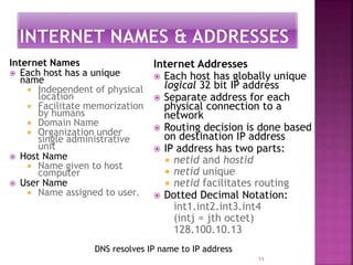Internet Names
 Each host has a unique
name
 Independent of physical
location
 Facilitate memorization
by humans
 Domain Name
 Organization under
single administrative
unit
 Host Name
 Name given to host
computer
 User Name
 Name assigned to user.
Internet Addresses
 Each host has globally unique
logical 32 bit IP address
 Separate address for each
physical connection to a
network
 Routing decision is done based
on destination IP address
 IP address has two parts:
 netid and hostid
 netid unique
 netid facilitates routing
 Dotted Decimal Notation:
int1.int2.int3.int4
(intj = jth octet)
128.100.10.13
11
DNS resolves IP name to IP address
 