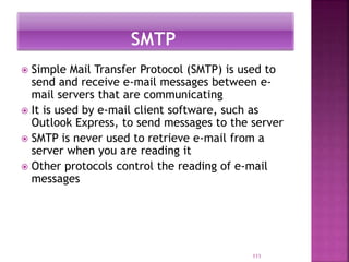  Simple Mail Transfer Protocol (SMTP) is used to
send and receive e-mail messages between e-
mail servers that are communicating
 It is used by e-mail client software, such as
Outlook Express, to send messages to the server
 SMTP is never used to retrieve e-mail from a
server when you are reading it
 Other protocols control the reading of e-mail
messages
111
 