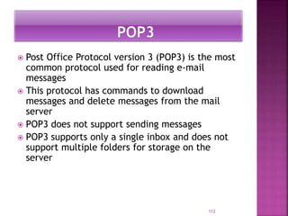  Post Office Protocol version 3 (POP3) is the most
common protocol used for reading e-mail
messages
 This protocol has commands to download
messages and delete messages from the mail
server
 POP3 does not support sending messages
 POP3 supports only a single inbox and does not
support multiple folders for storage on the
server
112
 