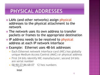  LANs (and other networks) assign physical
addresses to the physical attachment to the
network
 The network uses its own address to transfer
packets or frames to the appropriate destination
 IP address needs to be resolved to physical
address at each IP network interface
 Example: Ethernet uses 48-bit addresses
 Each Ethernet network interface card (NIC) has globally
unique Medium Access Control (MAC) or physical address
 First 24 bits identify NIC manufacturer; second 24 bits
are serial number
 00:90:27:96:68:07 12 hex numbers
12
Intel
 