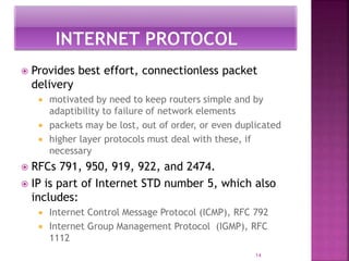  Provides best effort, connectionless packet
delivery
 motivated by need to keep routers simple and by
adaptibility to failure of network elements
 packets may be lost, out of order, or even duplicated
 higher layer protocols must deal with these, if
necessary
 RFCs 791, 950, 919, 922, and 2474.
 IP is part of Internet STD number 5, which also
includes:
 Internet Control Message Protocol (ICMP), RFC 792
 Internet Group Management Protocol (IGMP), RFC
1112
14
 