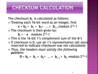 The checksum bL is calculated as follows:
 Treating each 16-bit word as an integer, find
x = b0 + b1 + b2+ ...+ bL-1 modulo 215-1
 The checksum is then given by:
bL = - x modulo 215-1
 This is the 16-bit 1’s complement sum of the b’s
 If checksum is 0, use all 1’s representation (all zeros
reserved to indicate checksum was not calculated)
 Thus, the headers must satisfy the following
pattern:
0 = b0 + b1 + b2+ ...+ bL-1 + bL modulo 215-1
22
 