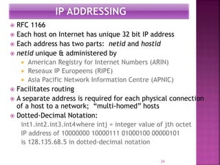  RFC 1166
 Each host on Internet has unique 32 bit IP address
 Each address has two parts: netid and hostid
 netid unique & administered by
 American Registry for Internet Numbers (ARIN)
 Reseaux IP Europeens (RIPE)
 Asia Pacific Network Information Centre (APNIC)
 Facilitates routing
 A separate address is required for each physical connection
of a host to a network; “multi-homed” hosts
 Dotted-Decimal Notation:
int1.int2.int3.int4where intj = integer value of jth octet
IP address of 10000000 10000111 01000100 00000101
is 128.135.68.5 in dotted-decimal notation
24
 