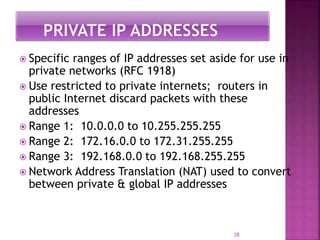  Specific ranges of IP addresses set aside for use in
private networks (RFC 1918)
 Use restricted to private internets; routers in
public Internet discard packets with these
addresses
 Range 1: 10.0.0.0 to 10.255.255.255
 Range 2: 172.16.0.0 to 172.31.255.255
 Range 3: 192.168.0.0 to 192.168.255.255
 Network Address Translation (NAT) used to convert
between private & global IP addresses
28
 