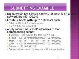  Organization has Class B address (16 host ID bits) with
network ID: 150.100.0.0
 Create subnets with up to 100 hosts each
 7 bits sufficient for each subnet
 16-7=9 bits for subnet ID
 Apply subnet mask to IP addresses to find
corresponding subnet
 Example: Find subnet for 150.100.12.176
 IP add = 10010110 01100100 00001100 10110000
 Mask = 11111111 11111111 11111111 10000000
 AND = 10010110 01100100 00001100 10000000
 Subnet = 150.100.12.128
 Subnet address used by routers within organization
31
 