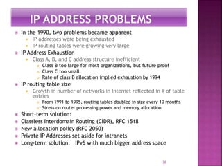 In the 1990, two problems became apparent
 IP addresses were being exhausted
 IP routing tables were growing very large
 IP Address Exhaustion
 Class A, B, and C address structure inefficient
 Class B too large for most organizations, but future proof
 Class C too small
 Rate of class B allocation implied exhaustion by 1994
 IP routing table size
 Growth in number of networks in Internet reflected in # of table
entries
 From 1991 to 1995, routing tables doubled in size every 10 months
 Stress on router processing power and memory allocation
 Short-term solution:
 Classless Interdomain Routing (CIDR), RFC 1518
 New allocation policy (RFC 2050)
 Private IP Addresses set aside for intranets
 Long-term solution: IPv6 with much bigger address space
38
 