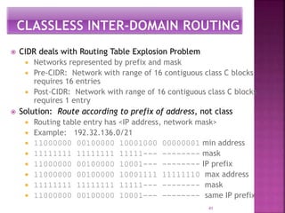  CIDR deals with Routing Table Explosion Problem
 Networks represented by prefix and mask
 Pre-CIDR: Network with range of 16 contiguous class C blocks
requires 16 entries
 Post-CIDR: Network with range of 16 contiguous class C blocks
requires 1 entry
 Solution: Route according to prefix of address, not class
 Routing table entry has <IP address, network mask>
 Example: 192.32.136.0/21
 11000000 00100000 10001000 00000001 min address
 11111111 11111111 11111--- -------- mask
 11000000 00100000 10001--- -------- IP prefix
 11000000 00100000 10001111 11111110 max address
 11111111 11111111 11111--- -------- mask
 11000000 00100000 10001--- -------- same IP prefix
41
 