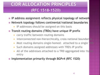  IP address assignment reflects physical topology of network
 Network topology follows continental/national boundaries
 IP addresses should be assigned on this basis
 Transit routing domains (TRDs) have unique IP prefix
 carry traffic between routing domains
 interconnected non-hierarchically, cross national boundaries
 Most routing domains single-homed: attached to a single TRD
 Such domains assigned addresses with TRD's IP prefix
 All of the addresses attached to a TRD aggregated into 1table
entry
 Implementation primarily through BGPv4 (RFC 1520)
43
 