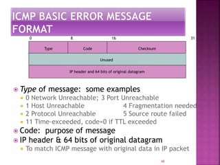 Type Code Checksum
Unused
IP header and 64 bits of original datagram
0 8 16 31
 Type of message: some examples
 0 Network Unreachable; 3 Port Unreachable
 1 Host Unreachable 4 Fragmentation needed
 2 Protocol Unreachable 5 Source route failed
 11 Time-exceeded, code=0 if TTL exceeded
 Code: purpose of message
 IP header & 64 bits of original datagram
 To match ICMP message with original data in IP packet
48
 