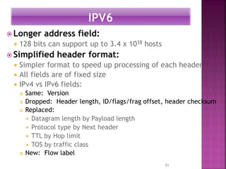  Longer address field:
 128 bits can support up to 3.4 x 1038 hosts
 Simplified header format:
 Simpler format to speed up processing of each header
 All fields are of fixed size
 IPv4 vs IPv6 fields:
 Same: Version
 Dropped: Header length, ID/flags/frag offset, header checksum
 Replaced:
 Datagram length by Payload length
 Protocol type by Next header
 TTL by Hop limit
 TOS by traffic class
 New: Flow label
51
 