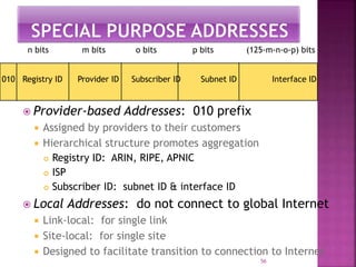  Provider-based Addresses: 010 prefix
 Assigned by providers to their customers
 Hierarchical structure promotes aggregation
 Registry ID: ARIN, RIPE, APNIC
 ISP
 Subscriber ID: subnet ID & interface ID
 Local Addresses: do not connect to global Internet
 Link-local: for single link
 Site-local: for single site
 Designed to facilitate transition to connection to Internet
56
010 Registry ID Provider ID Subscriber ID Subnet ID Interface ID
n bits m bits o bits p bits (125-m-n-o-p) bits
 