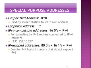  Unspecified Address: 0::0
 Used by source station to learn own address
 Loopback Address: ::1
 IPv4-compatible addresses: 96 0’s + IPv4
 For tunneling by IPv6 routers connected to IPv4
networks
 ::135.150.10.247
 IP-mapped addresses: 80 0’s + 16 1’s + IPv4
 Denote IPv4 hosts & routers that do not support
IPv6
57
 