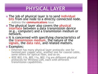 6
 The job of physical layer is to send individual
bits from one node to a directly connected node.
 Address the communications issue
 The physical layer also covers the physical
interface between a data transmission device
(e.g., computer) and a transmission medium or
network.
 It is concerned with specifying characteristics of
the transmission medium, the nature of the
signals, the data rate, and related matters.
 Examples:
 Ethernet has many physical layer protocols: one for
twisted-pair copper wire, another one for coaxial cable,
some others for optical fiber, and so on.
 IEEE 802.11b, 802.11a, 802.11g are different physical
protocols for Wireless LAN, each with different
transmission capabilities.
 