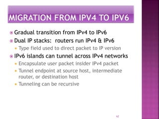  Gradual transition from IPv4 to IPv6
 Dual IP stacks: routers run IPv4 & IPv6
 Type field used to direct packet to IP version
 IPv6 islands can tunnel across IPv4 networks
 Encapsulate user packet insider IPv4 packet
 Tunnel endpoint at source host, intermediate
router, or destination host
 Tunneling can be recursive
62
 