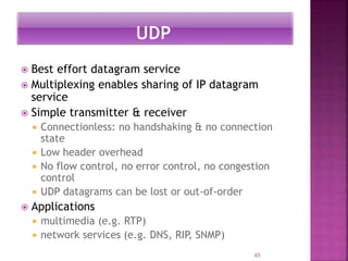  Best effort datagram service
 Multiplexing enables sharing of IP datagram
service
 Simple transmitter & receiver
 Connectionless: no handshaking & no connection
state
 Low header overhead
 No flow control, no error control, no congestion
control
 UDP datagrams can be lost or out-of-order
 Applications
 multimedia (e.g. RTP)
 network services (e.g. DNS, RIP, SNMP)
65
 