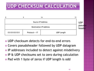  UDP checksum detects for end-to-end errors
 Covers pseudoheader followed by UDP datagram
 IP addresses included to detect against misdelivery
 IP & UDP checksums set to zero during calculation
 Pad with 1 byte of zeros if UDP length is odd
68
0 0 0 0 0 0 0 0 Protocol = 17 UDP Length
Source IP Address
Destination IP Address
0 8 16 31
UDP
pseudo-
header
 