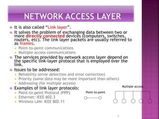 7
 It is also called “Link layer”.
 It solves the problem of exchanging data between two or
more directly connected devices (computers, switches,
routers, etc). The link layer packets are usually referred to
as frames.
 Point-to-point communications
 Multiple access communications
 The services provided by network access layer depend on
the specific link-layer protocol that is employed over the
link.
 Issues to be addressed:
 Reliability (error detection and error correction)
 Priority (some data may be more important than others)
 Addressing (for multiple access)
 Examples of link layer protocols:
 Point-to-point Protocol (PPP)
 Ethernet: IEEE 802.3
 Wireless LAN: IEEE 802.11
Point-to-point
Multiple access
 