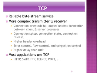  Reliable byte-stream service
 More complex transmitter & receiver
 Connection-oriented: full-duplex unicast connection
between client & server processes
 Connection setup, connection state, connection
release
 Higher header overhead
 Error control, flow control, and congestion control
 Higher delay than UDP
 Most applications use TCP
 HTTP, SMTP, FTP, TELNET, POP3, …
71
 