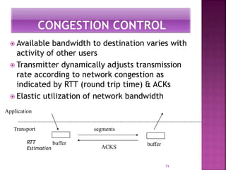  Available bandwidth to destination varies with
activity of other users
 Transmitter dynamically adjusts transmission
rate according to network congestion as
indicated by RTT (round trip time) & ACKs
 Elastic utilization of network bandwidth
74
buffer
segments
buffer
Application
Transport
ACKS
RTT
Estimation
 