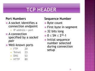 Port Numbers
 A socket identifies a
connection endpoint
 IP address + port
 A connection
specified by a socket
pair
 Well-known ports
 FTP 20
 Telnet 23
 DNS 53
 HTTP 80
Sequence Number
 Byte count
 First byte in segment
 32 bits long
 0  SN  232-1
 Initial sequence
number selected
during connection
setup
78
 