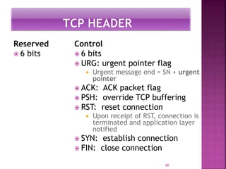 Reserved
 6 bits
Control
 6 bits
 URG: urgent pointer flag
 Urgent message end = SN + urgent
pointer
 ACK: ACK packet flag
 PSH: override TCP buffering
 RST: reset connection
 Upon receipt of RST, connection is
terminated and application layer
notified
 SYN: establish connection
 FIN: close connection
80
 